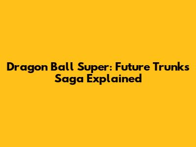 Dragon Ball Super: Future Trunks Saga Explained