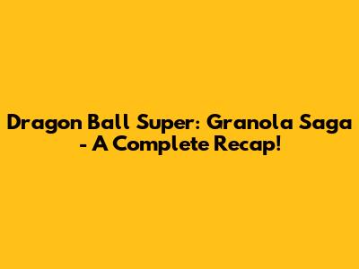 Dragon Ball Super: Granola Saga - A Complete Recap!