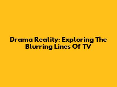 Drama Reality: Exploring The Blurring Lines Of TV
