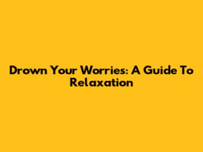 Drown Your Worries: A Guide To Relaxation
