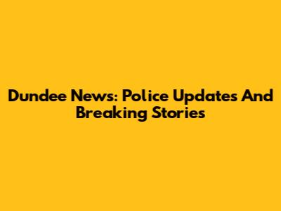 Dundee News: Police Updates And Breaking Stories