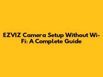 EZVIZ Camera Setup Without Wi-Fi: A Complete Guide