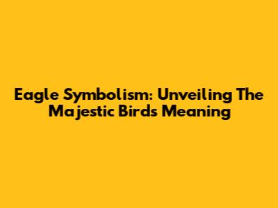 Eagle Symbolism: Unveiling The Majestic Bird's Meaning