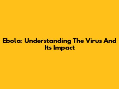 Ebola: Understanding The Virus And Its Impact