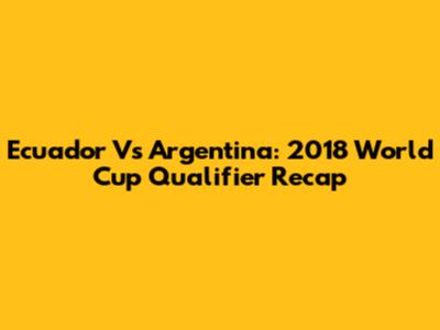 Ecuador Vs Argentina: 2018 World Cup Qualifier Recap