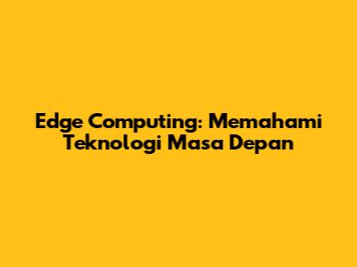 Edge Computing: Memahami Teknologi Masa Depan