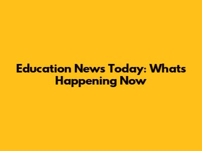 Education News Today: What's Happening Now