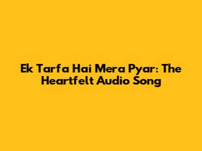 Ek Tarfa Hai Mera Pyar: The Heartfelt Audio Song