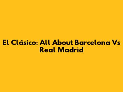 El Clásico: All About Barcelona Vs Real Madrid