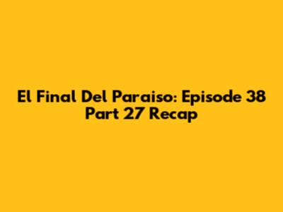 El Final Del Paraiso: Episode 38 Part 27 Recap