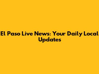 El Paso Live News: Your Daily Local Updates