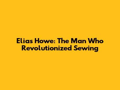 Elias Howe: The Man Who Revolutionized Sewing