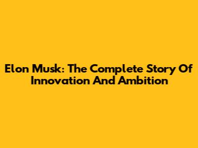Elon Musk: The Complete Story Of Innovation And Ambition