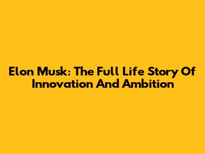 Elon Musk: The Full Life Story Of Innovation And Ambition