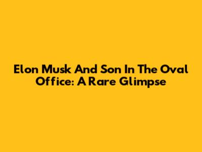 Elon Musk And Son In The Oval Office: A Rare Glimpse