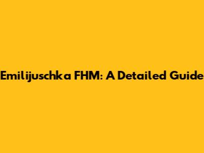 Emilijuschka FHM: A Detailed Guide