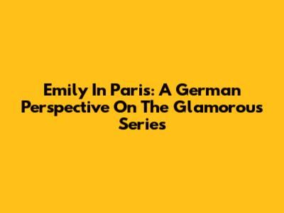 Emily In Paris: A German Perspective On The Glamorous Series