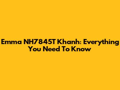 Emma NH7845T Khanh: Everything You Need To Know
