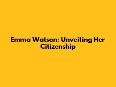 Emma Watson: Unveiling Her Citizenship