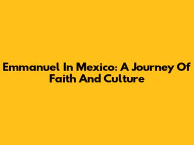 Emmanuel In Mexico: A Journey Of Faith And Culture
