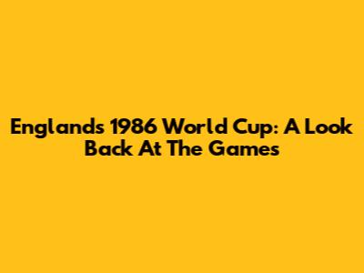 England's 1986 World Cup: A Look Back At The Games