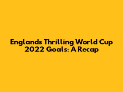 England's Thrilling World Cup 2022 Goals: A Recap