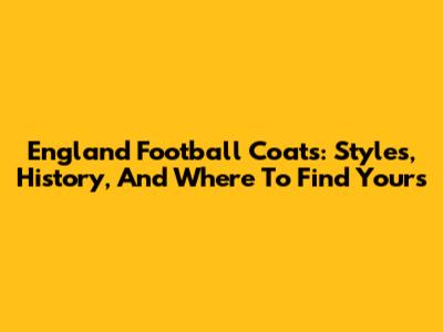England Football Coats: Styles, History, And Where To Find Yours