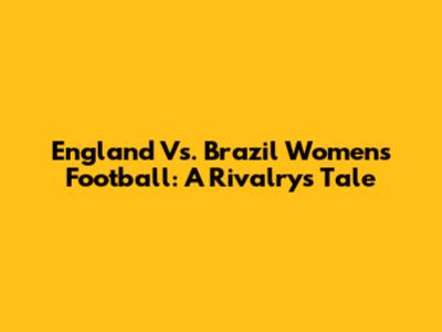 England Vs. Brazil Women's Football: A Rivalry's Tale