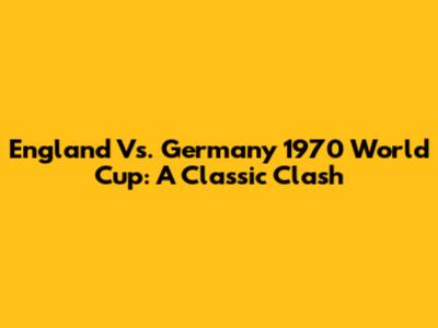 England Vs. Germany 1970 World Cup: A Classic Clash