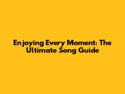 Enjoying Every Moment: The Ultimate Song Guide