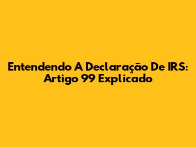Entendendo A Declaração De IRS: Artigo 99 Explicado