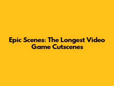 Epic Scenes: The Longest Video Game Cutscenes