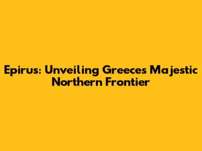 Epirus: Unveiling Greece's Majestic Northern Frontier