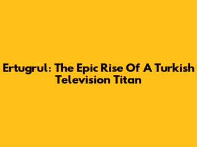 Ertugrul: The Epic Rise Of A Turkish Television Titan
