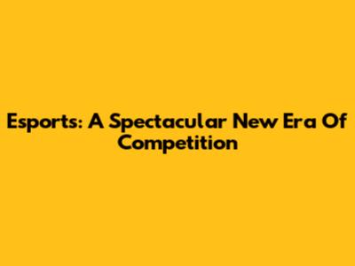 Esports: A Spectacular New Era Of Competition