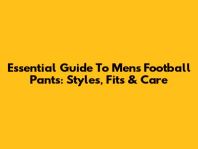 Essential Guide To Men's Football Pants: Styles, Fits & Care