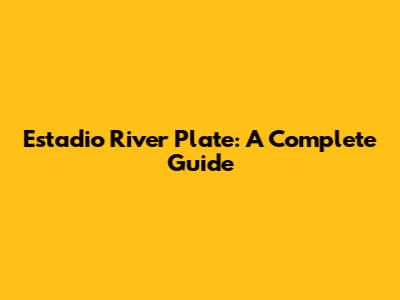 Estadio River Plate: A Complete Guide