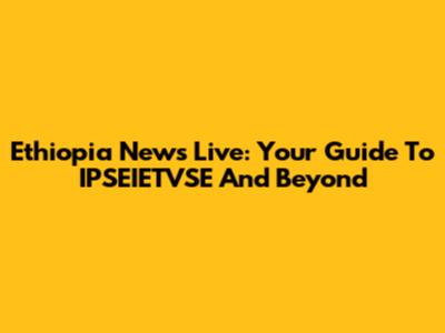 Ethiopia News Live: Your Guide To IPSEIETVSE And Beyond