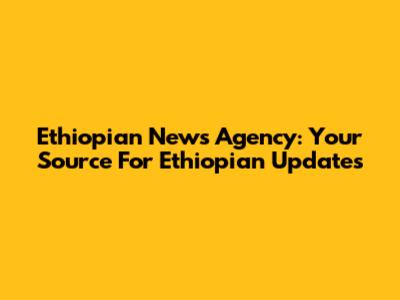 Ethiopian News Agency: Your Source For Ethiopian Updates
