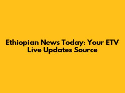 Ethiopian News Today: Your ETV Live Updates Source