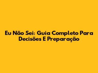 Eu Não Sei: Guia Completo Para Decisões E Preparação