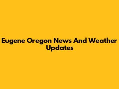 Eugene Oregon News And Weather Updates