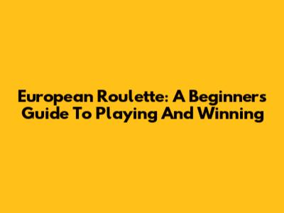 European Roulette: A Beginner's Guide To Playing And Winning