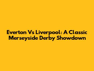 Everton Vs Liverpool: A Classic Merseyside Derby Showdown