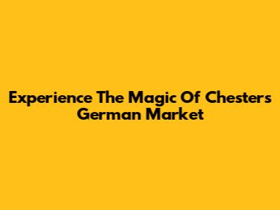 Experience The Magic Of Chester's German Market