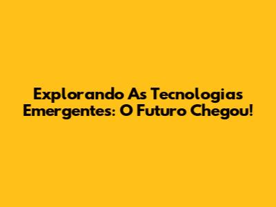 Explorando As Tecnologias Emergentes: O Futuro Chegou!