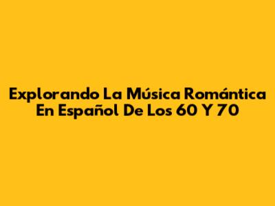 Explorando La Música Romántica En Español De Los 60 Y 70