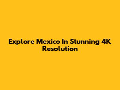 Explore Mexico In Stunning 4K Resolution