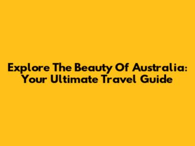 Explore The Beauty Of Australia: Your Ultimate Travel Guide