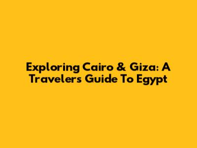 Exploring Cairo & Giza: A Traveler's Guide To Egypt